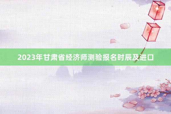 2023年甘肃省经济师测验报名时辰及进口