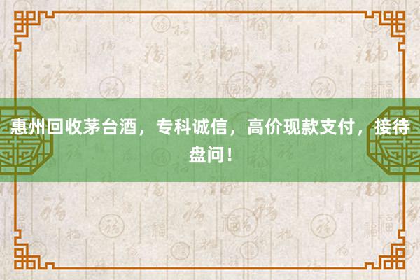 惠州回收茅台酒，专科诚信，高价现款支付，接待盘问！