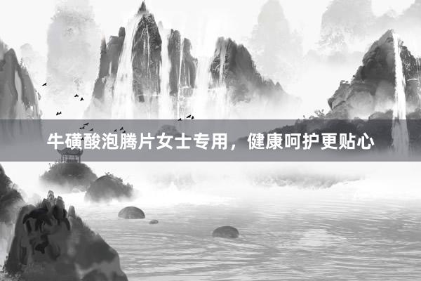 牛磺酸泡腾片女士专用，健康呵护更贴心